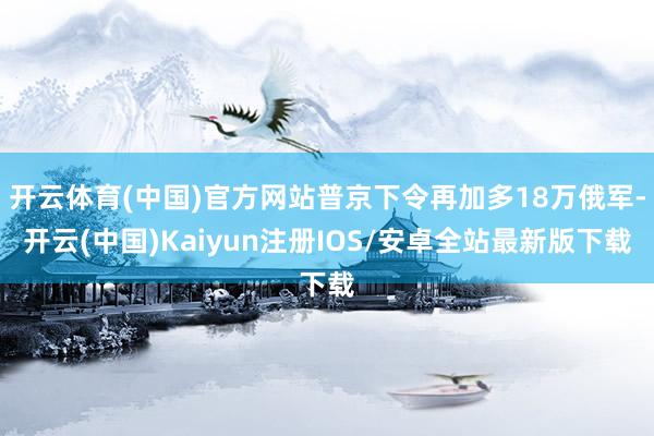 开云体育(中国)官方网站普京下令再加多18万俄军-开云(中国)Kaiyun注册IOS/安卓全站最新版下载