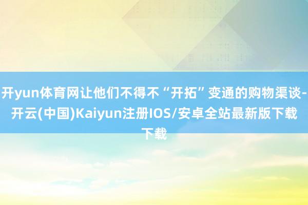 开yun体育网让他们不得不“开拓”变通的购物渠谈-开云(中国)Kaiyun注册IOS/安卓全站最新版下载