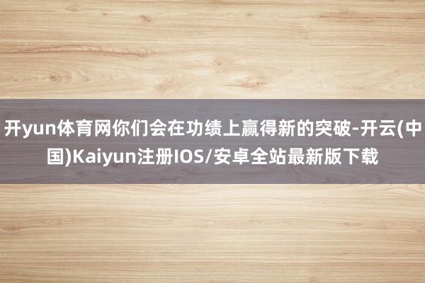 开yun体育网你们会在功绩上赢得新的突破-开云(中国)Kaiyun注册IOS/安卓全站最新版下载