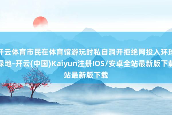 开云体育市民在体育馆游玩时私自洞开拒绝网投入环球绿地-开云(中国)Kaiyun注册IOS/安卓全站最新版下载