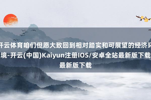 开云体育咱们但愿大致回到相对踏实和可展望的经济环境-开云(中国)Kaiyun注册IOS/安卓全站最新版下载