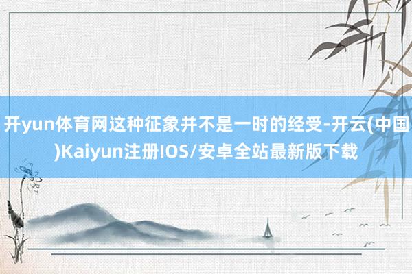 开yun体育网这种征象并不是一时的经受-开云(中国)Kaiyun注册IOS/安卓全站最新版下载