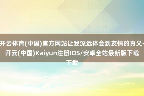 开云体育(中国)官方网站让我深远体会到友情的真义-开云(中国)Kaiyun注册IOS/安卓全站最新版下载