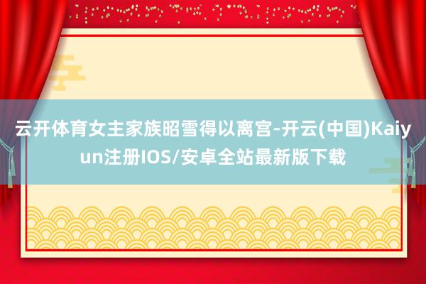 云开体育女主家族昭雪得以离宫-开云(中国)Kaiyun注册IOS/安卓全站最新版下载