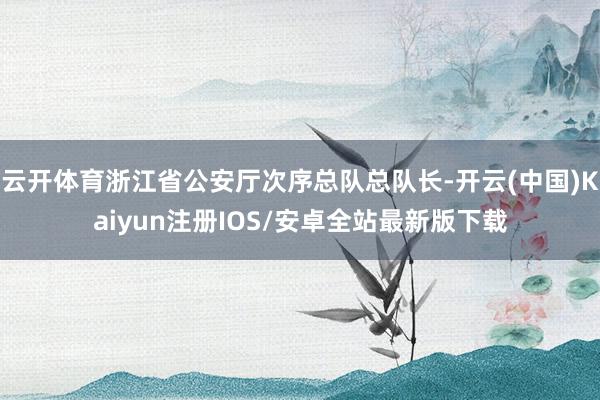 云开体育浙江省公安厅次序总队总队长-开云(中国)Kaiyun注册IOS/安卓全站最新版下载