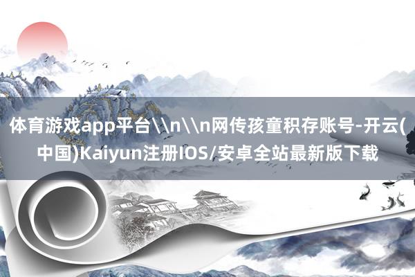 体育游戏app平台\n\n网传孩童积存账号-开云(中国)Kaiyun注册IOS/安卓全站最新版下载