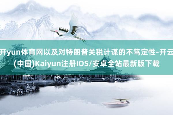 开yun体育网以及对特朗普关税计谋的不笃定性-开云(中国)Kaiyun注册IOS/安卓全站最新版下载