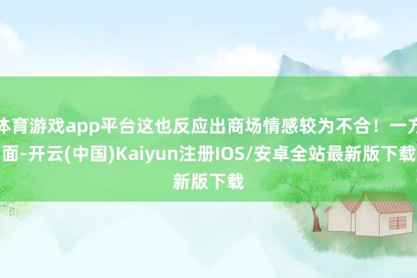 体育游戏app平台这也反应出商场情感较为不合！一方面-开云(中国)Kaiyun注册IOS/安卓全站最新版下载