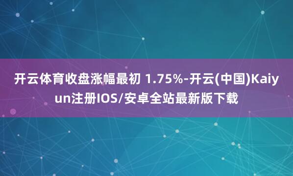 开云体育收盘涨幅最初 1.75%-开云(中国)Kaiyun注册IOS/安卓全站最新版下载
