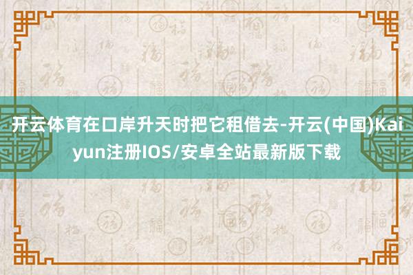 开云体育在口岸升天时把它租借去-开云(中国)Kaiyun注册IOS/安卓全站最新版下载