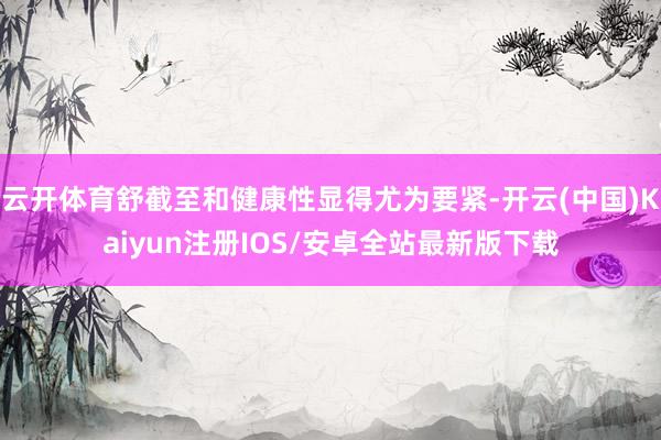 云开体育舒截至和健康性显得尤为要紧-开云(中国)Kaiyun注册IOS/安卓全站最新版下载