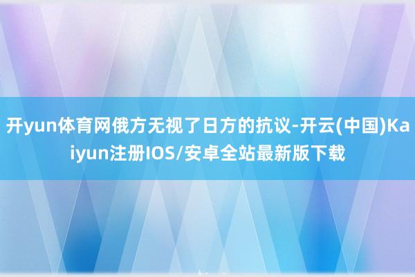 开yun体育网俄方无视了日方的抗议-开云(中国)Kaiyun注册IOS/安卓全站最新版下载