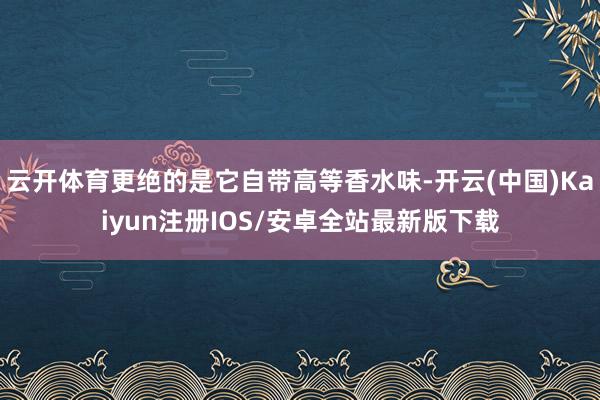 云开体育更绝的是它自带高等香水味-开云(中国)Kaiyun注册IOS/安卓全站最新版下载