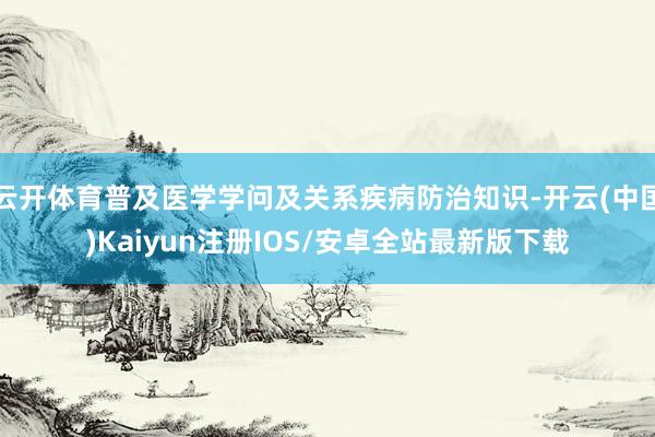 云开体育普及医学学问及关系疾病防治知识-开云(中国)Kaiyun注册IOS/安卓全站最新版下载