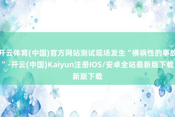 开云体育(中国)官方网站测试现场发生“横祸性的事故”-开云(中国)Kaiyun注册IOS/安卓全站最新版下载