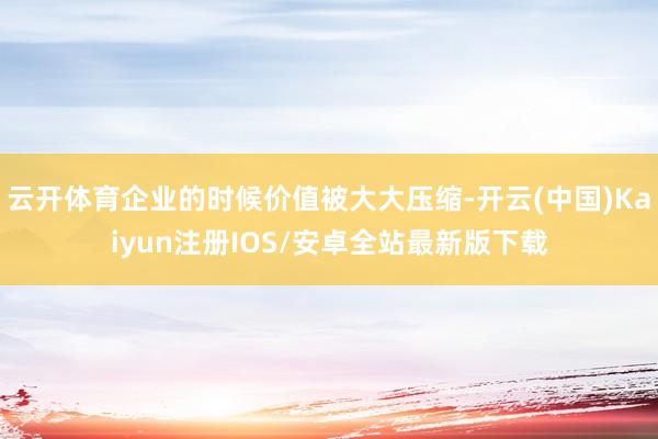云开体育企业的时候价值被大大压缩-开云(中国)Kaiyun注册IOS/安卓全站最新版下载