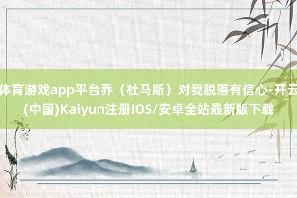 体育游戏app平台乔（杜马斯）对我脱落有信心-开云(中国)Kaiyun注册IOS/安卓全站最新版下载