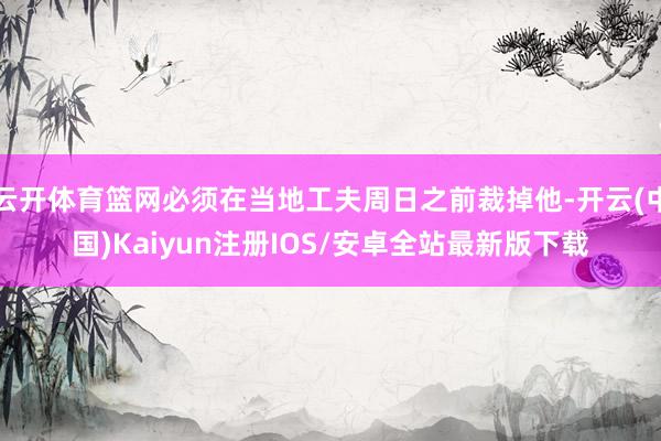 云开体育篮网必须在当地工夫周日之前裁掉他-开云(中国)Kaiyun注册IOS/安卓全站最新版下载