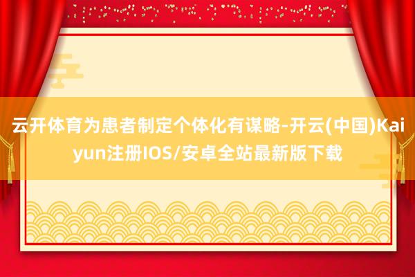 云开体育为患者制定个体化有谋略-开云(中国)Kaiyun注册IOS/安卓全站最新版下载