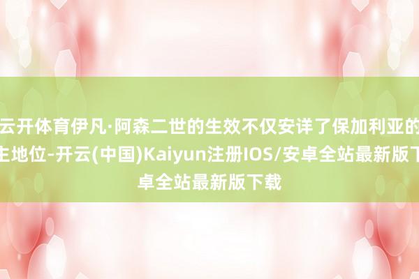 云开体育伊凡·阿森二世的生效不仅安详了保加利亚的霸主地位-开云(中国)Kaiyun注册IOS/安卓全站最新版下载