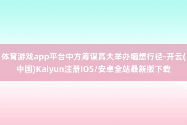 体育游戏app平台中方筹谋高大举办缅想行径-开云(中国)Kaiyun注册IOS/安卓全站最新版下载