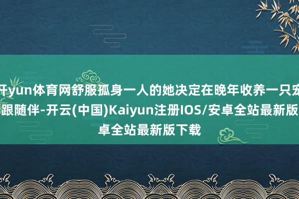 开yun体育网舒服孤身一人的她决定在晚年收养一只宠物算跟随伴-开云(中国)Kaiyun注册IOS/安卓全站最新版下载