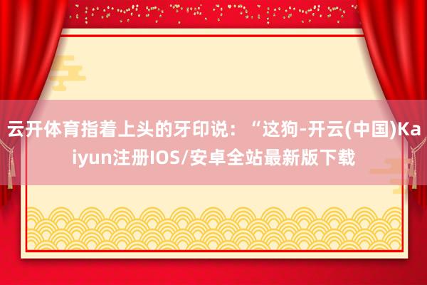 云开体育指着上头的牙印说：“这狗-开云(中国)Kaiyun注册IOS/安卓全站最新版下载