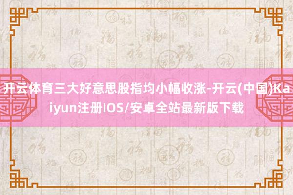 开云体育三大好意思股指均小幅收涨-开云(中国)Kaiyun注册IOS/安卓全站最新版下载