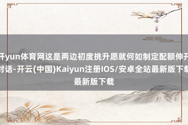 开yun体育网这是两边初度挑升愿就何如制定配额伸开对话-开云(中国)Kaiyun注册IOS/安卓全站最新版下载