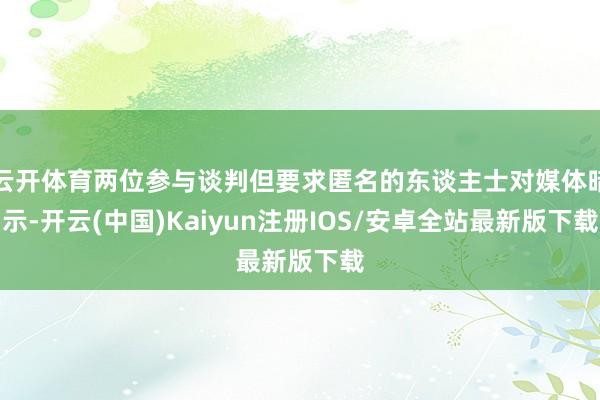 云开体育两位参与谈判但要求匿名的东谈主士对媒体暗示-开云(中国)Kaiyun注册IOS/安卓全站最新版下载