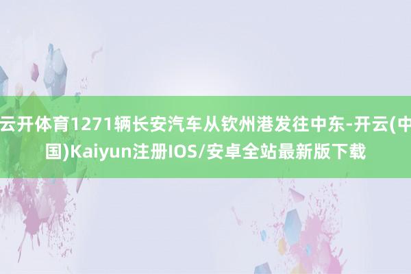 云开体育1271辆长安汽车从钦州港发往中东-开云(中国)Kaiyun注册IOS/安卓全站最新版下载