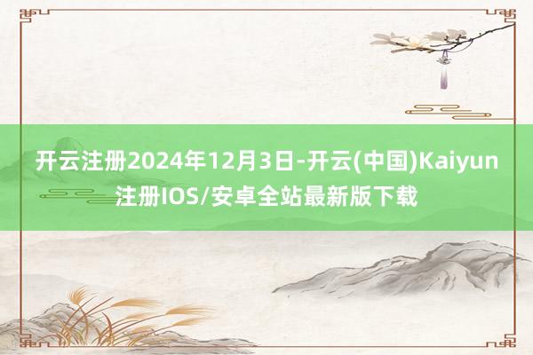 开云注册2024年12月3日-开云(中国)Kaiyun注册IOS/安卓全站最新版下载