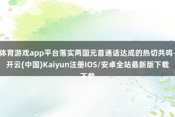 体育游戏app平台落实两国元首通话达成的热切共鸣-开云(中国)Kaiyun注册IOS/安卓全站最新版下载