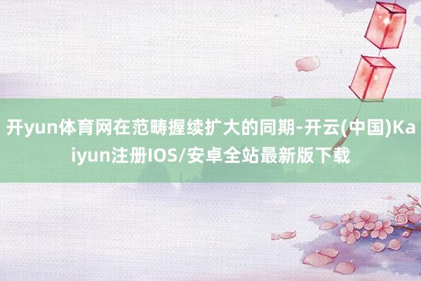 开yun体育网在范畴握续扩大的同期-开云(中国)Kaiyun注册IOS/安卓全站最新版下载