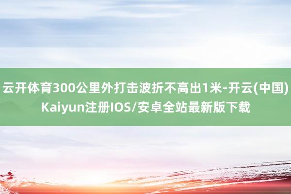 云开体育300公里外打击波折不高出1米-开云(中国)Kaiyun注册IOS/安卓全站最新版下载