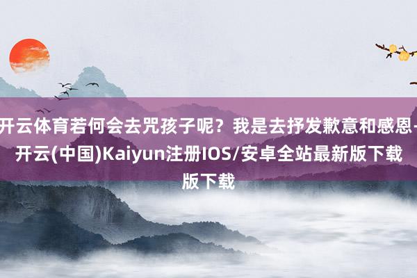 开云体育若何会去咒孩子呢?我是去抒发歉意和感恩-开云(中国)Kaiyun注册IOS/安卓全站最新版下载