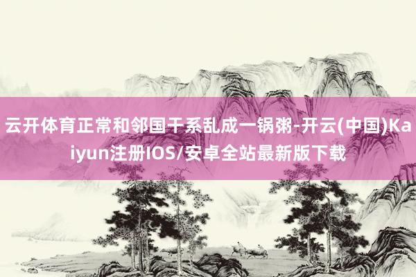 云开体育正常和邻国干系乱成一锅粥-开云(中国)Kaiyun注册IOS/安卓全站最新版下载