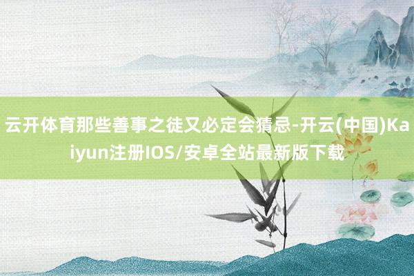 云开体育那些善事之徒又必定会猜忌-开云(中国)Kaiyun注册IOS/安卓全站最新版下载