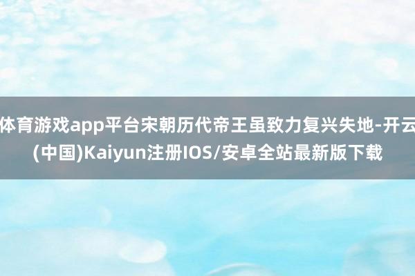 体育游戏app平台宋朝历代帝王虽致力复兴失地-开云(中国)Kaiyun注册IOS/安卓全站最新版下载