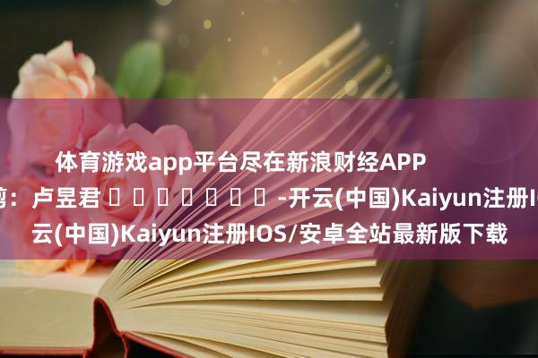 体育游戏app平台尽在新浪财经APP 牵累裁剪:卢昱君 -开云(中国)Kaiyun注册IOS/安卓全站最新版下载