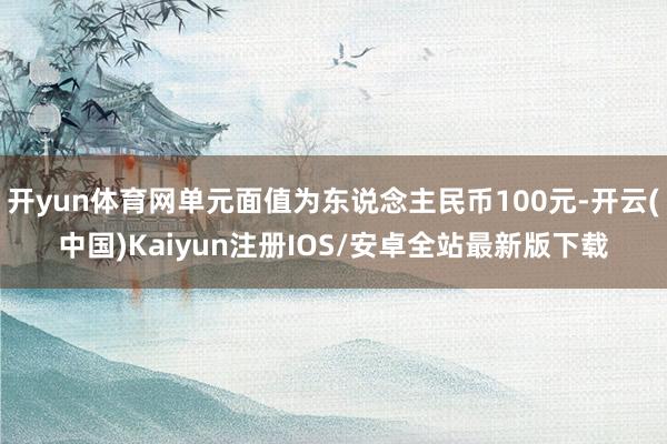 开yun体育网单元面值为东说念主民币100元-开云(中国)Kaiyun注册IOS/安卓全站最新版下载