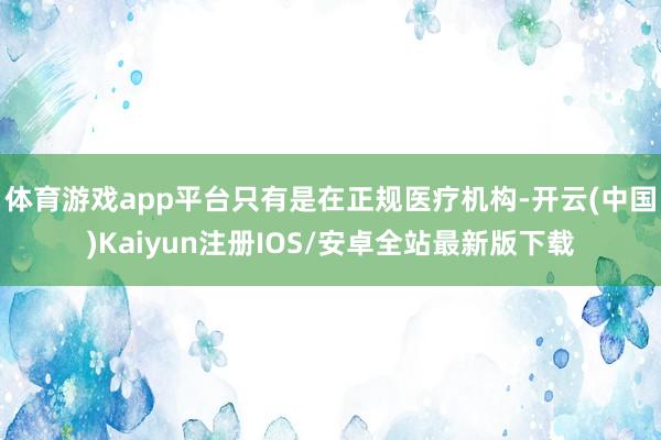 体育游戏app平台只有是在正规医疗机构-开云(中国)Kaiyun注册IOS/安卓全站最新版下载