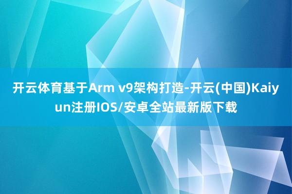 开云体育基于Arm v9架构打造-开云(中国)Kaiyun注册IOS/安卓全站最新版下载