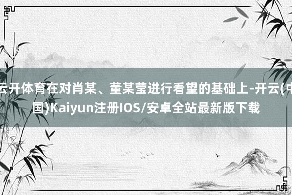 云开体育在对肖某、董某莹进行看望的基础上-开云(中国)Kaiyun注册IOS/安卓全站最新版下载