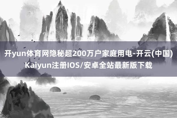 开yun体育网隐秘超200万户家庭用电-开云(中国)Kaiyun注册IOS/安卓全站最新版下载