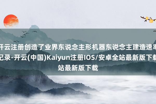 开云注册创造了业界东说念主形机器东说念主建造速率记录-开云(中国)Kaiyun注册IOS/安卓全站最新版下载