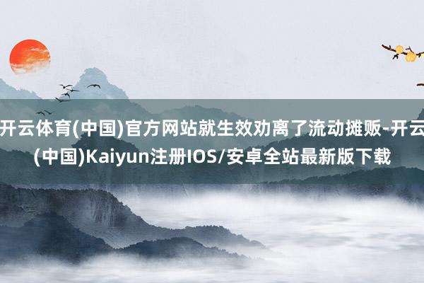 开云体育(中国)官方网站就生效劝离了流动摊贩-开云(中国)Kaiyun注册IOS/安卓全站最新版下载