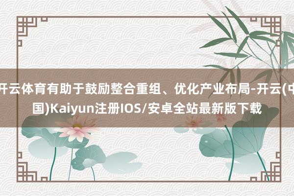 开云体育有助于鼓励整合重组、优化产业布局-开云(中国)Kaiyun注册IOS/安卓全站最新版下载