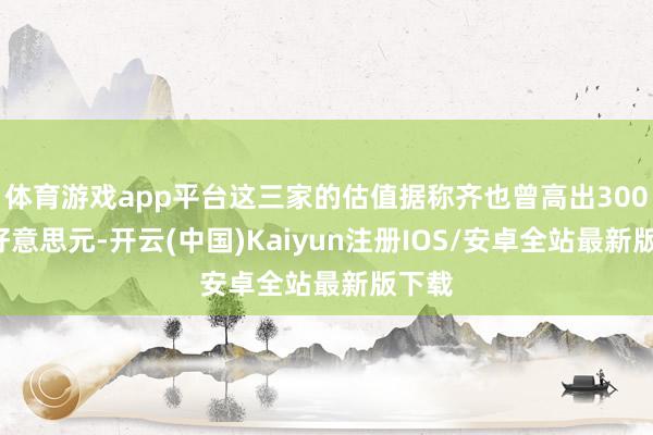 体育游戏app平台这三家的估值据称齐也曾高出3000亿好意思元-开云(中国)Kaiyun注册IOS/安卓全站最新版下载