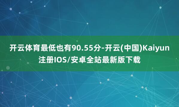 开云体育最低也有90.55分-开云(中国)Kaiyun注册IOS/安卓全站最新版下载